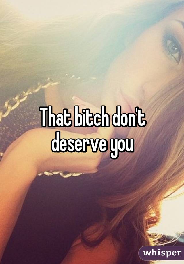 That bitch don't deserve you