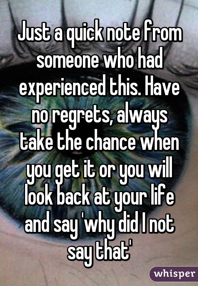 Just a quick note from someone who had experienced this. Have no regrets, always take the chance when you get it or you will look back at your life and say 'why did I not say that'