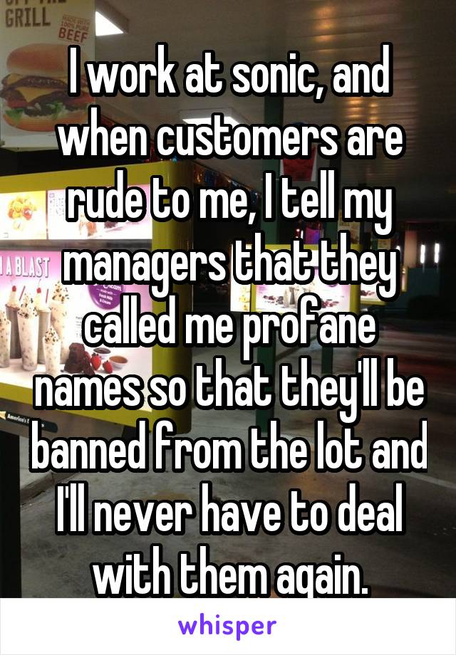 I work at sonic, and when customers are rude to me, I tell my managers that they called me profane names so that they'll be banned from the lot and I'll never have to deal with them again.