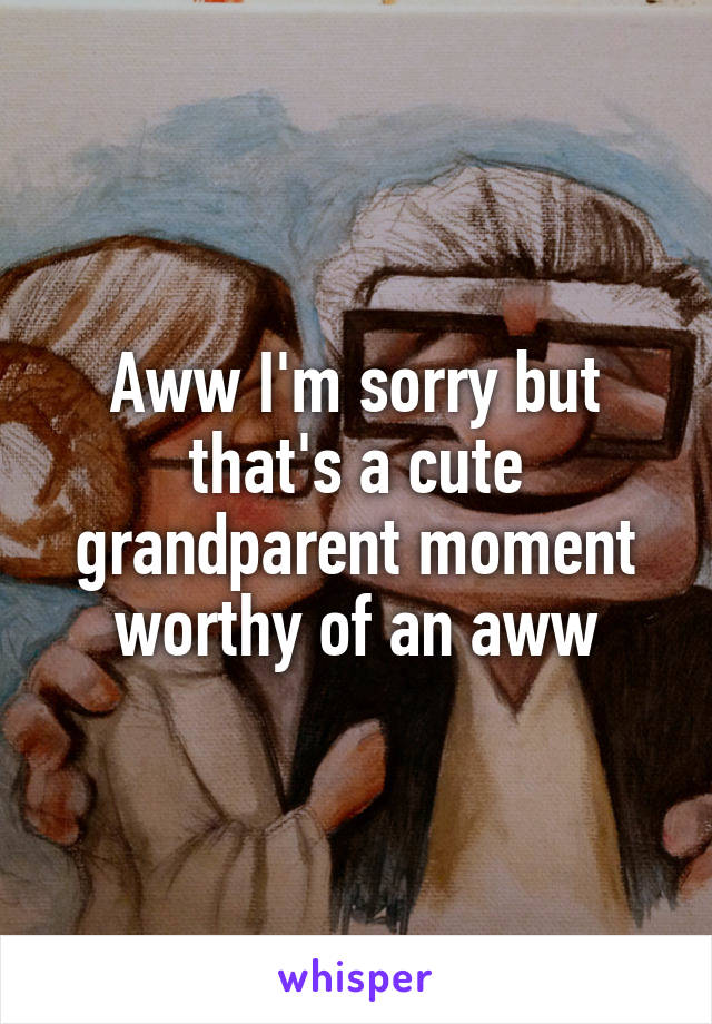 Aww I'm sorry but that's a cute grandparent moment worthy of an aww