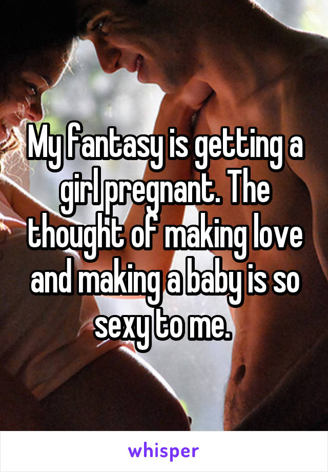 My fantasy is getting a girl pregnant. The thought of making love and making a baby is so sexy to me. 