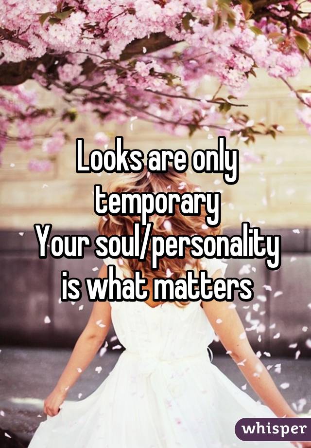 Looks are only temporary
Your soul/personality is what matters