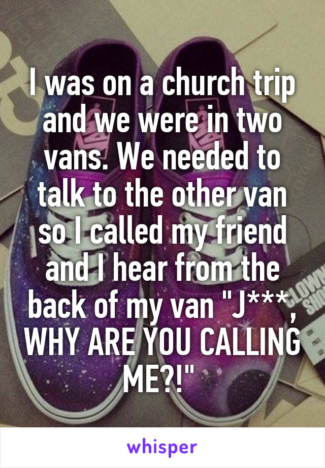 I was on a church trip and we were in two vans. We needed to talk to the other van so I called my friend and I hear from the back of my van "J***, WHY ARE YOU CALLING ME?!" 