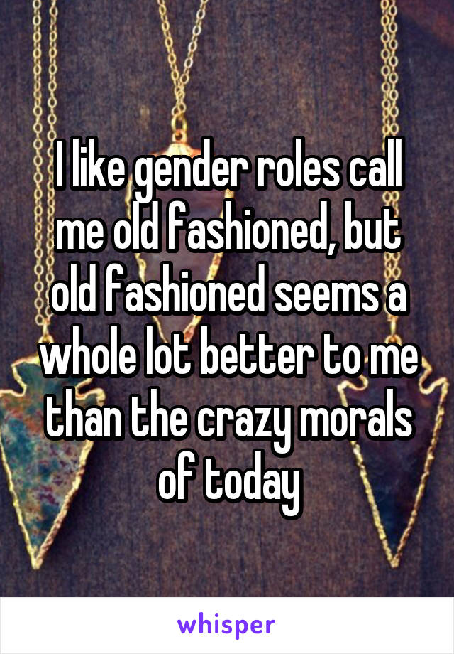 I like gender roles call me old fashioned, but old fashioned seems a whole lot better to me than the crazy morals of today