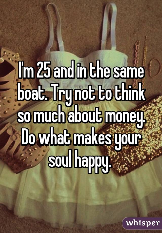 I'm 25 and in the same boat. Try not to think so much about money. Do what makes your soul happy. 