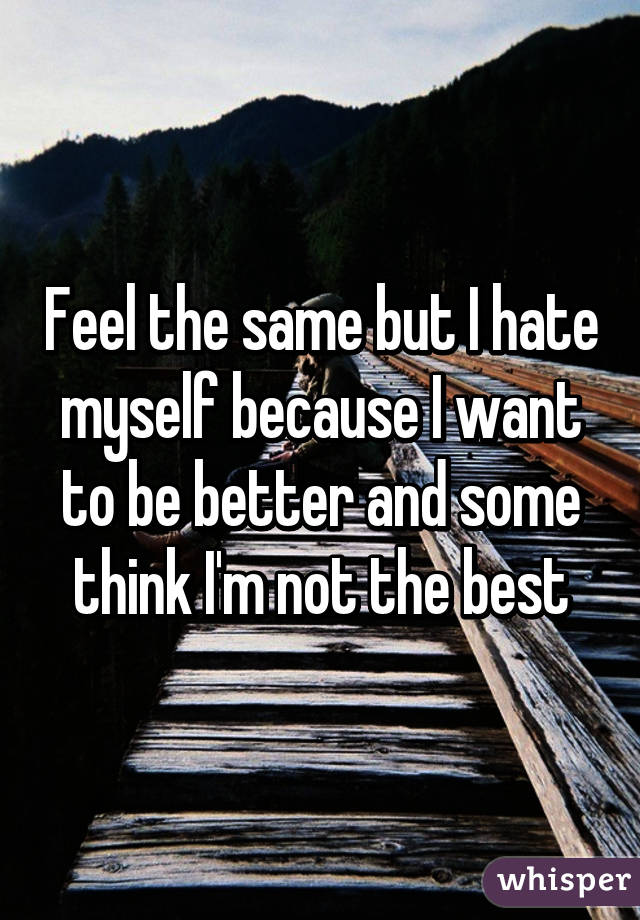 Feel the same but I hate myself because I want to be better and some think I'm not the best