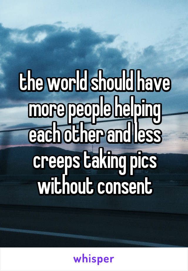 the world should have more people helping each other and less creeps taking pics without consent