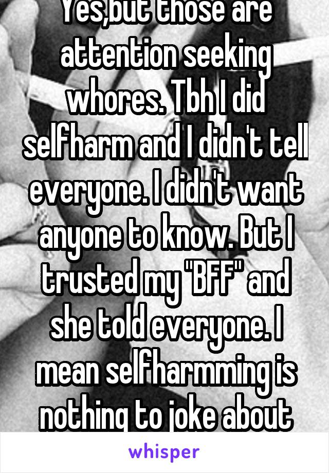 Yes,but those are attention seeking whores. Tbh I did selfharm and I didn't tell everyone. I didn't want anyone to know. But I trusted my "BFF" and she told everyone. I mean selfharmming is nothing to joke about seriously. People   