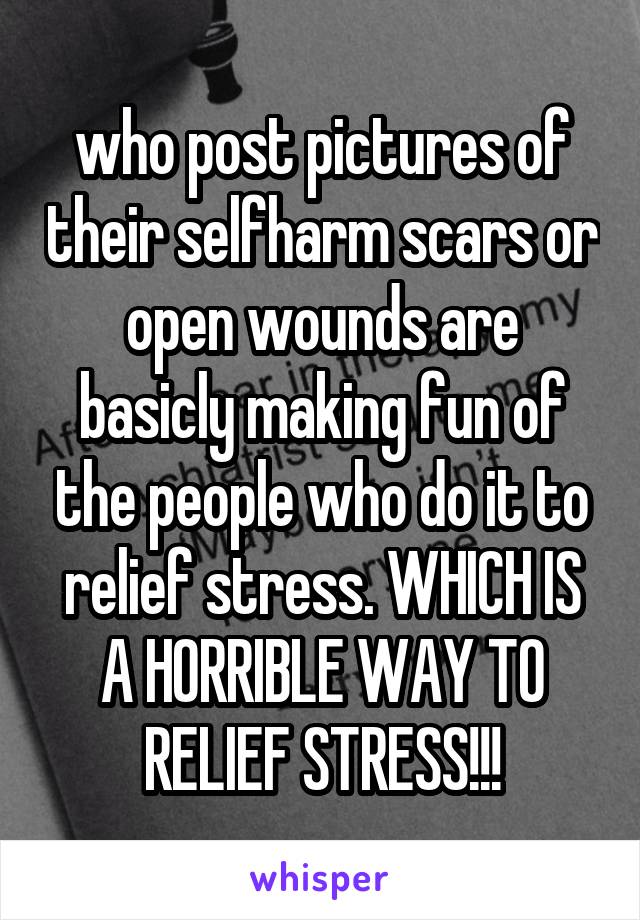 who post pictures of their selfharm scars or open wounds are basicly making fun of the people who do it to relief stress. WHICH IS A HORRIBLE WAY TO RELIEF STRESS!!!