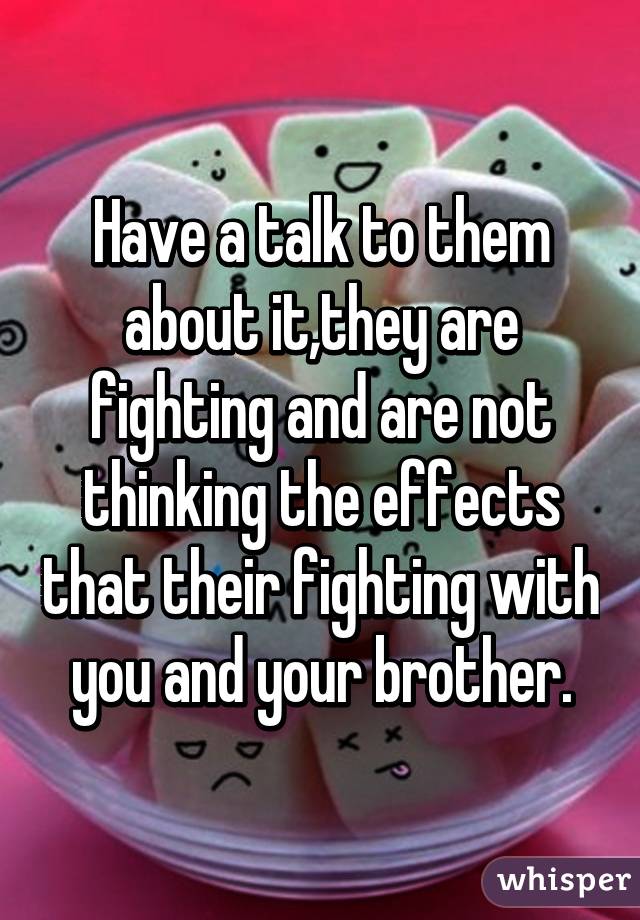 Have a talk to them about it,they are fighting and are not thinking the effects that their fighting with you and your brother.