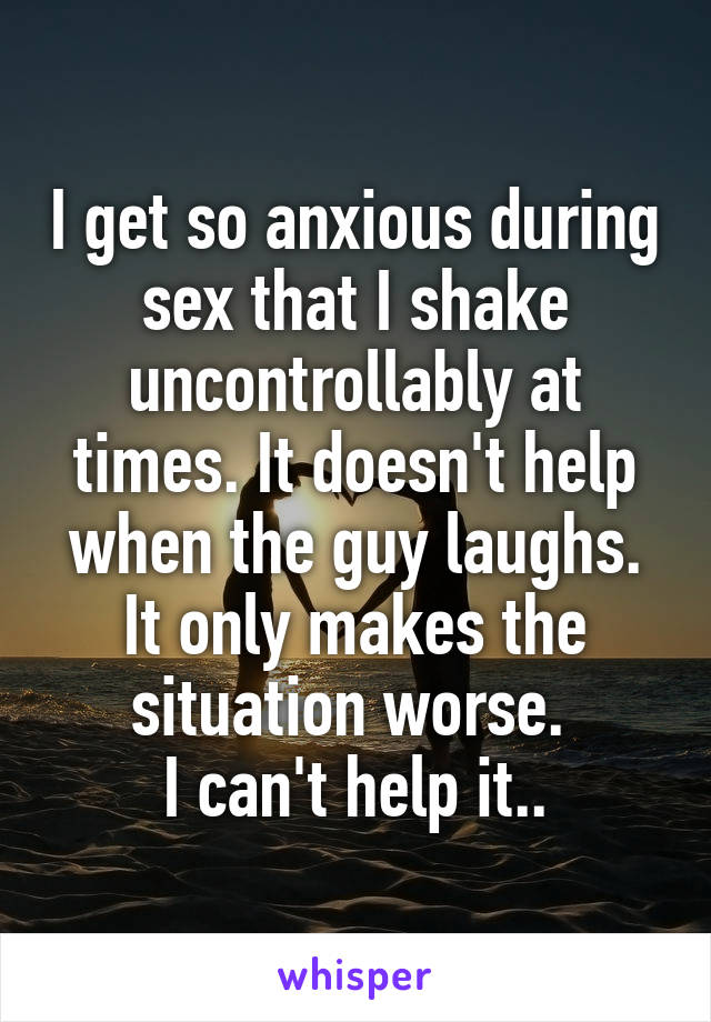 I get so anxious during sex that I shake uncontrollably at times. It doesn't help when the guy laughs. It only makes the situation worse. 
I can't help it..