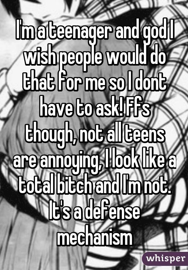 I'm a teenager and god I wish people would do that for me so I dont have to ask! Ffs though, not all teens are annoying, I look like a total bitch and I'm not. It's a defense mechanism