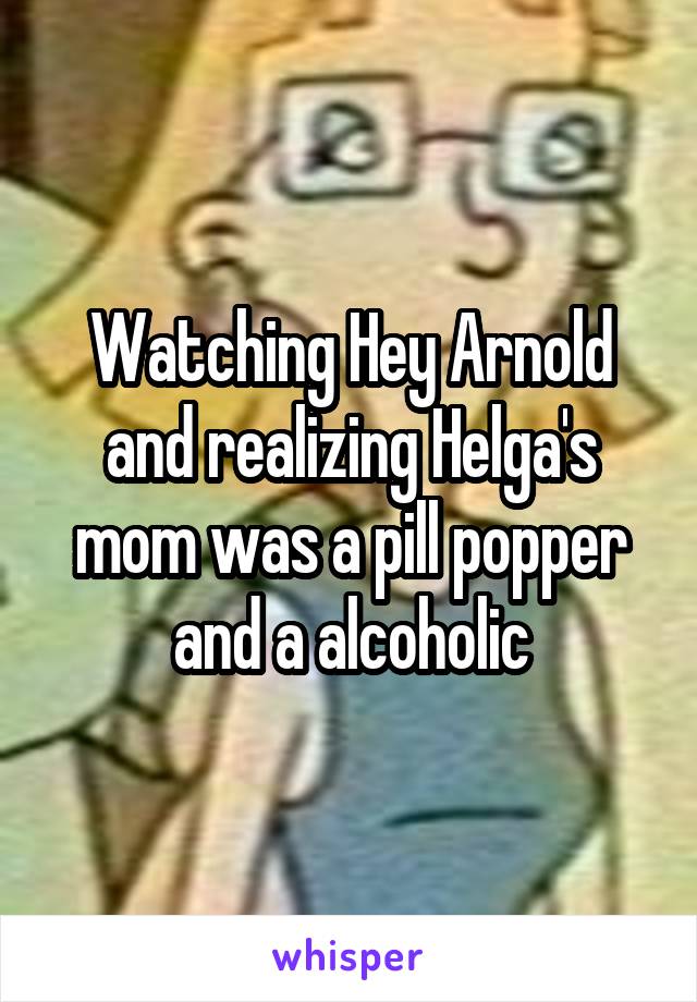 Watching Hey Arnold and realizing Helga's mom was a pill popper and a alcoholic
