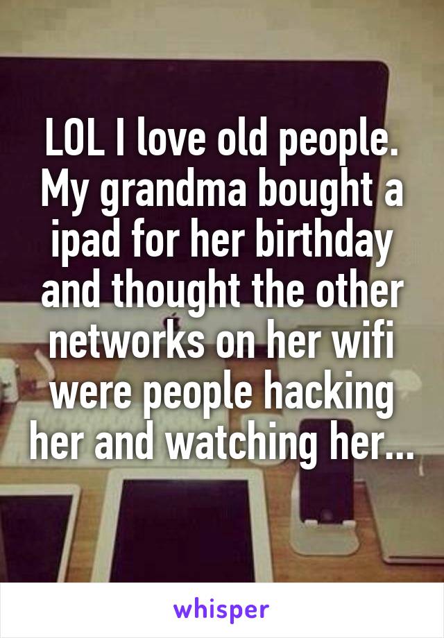 LOL I love old people. My grandma bought a ipad for her birthday and thought the other networks on her wifi were people hacking her and watching her... 