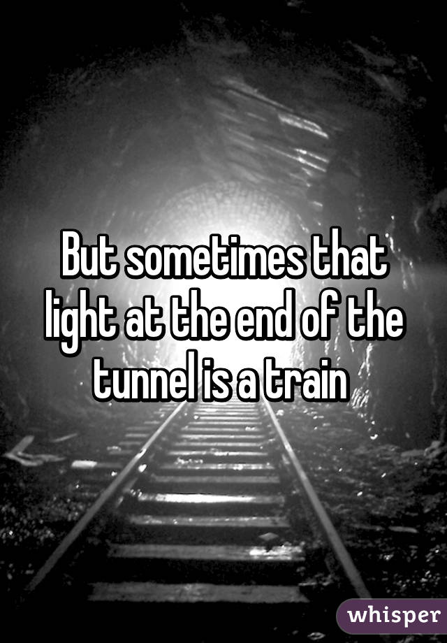 But sometimes that light at the end of the tunnel is a train 