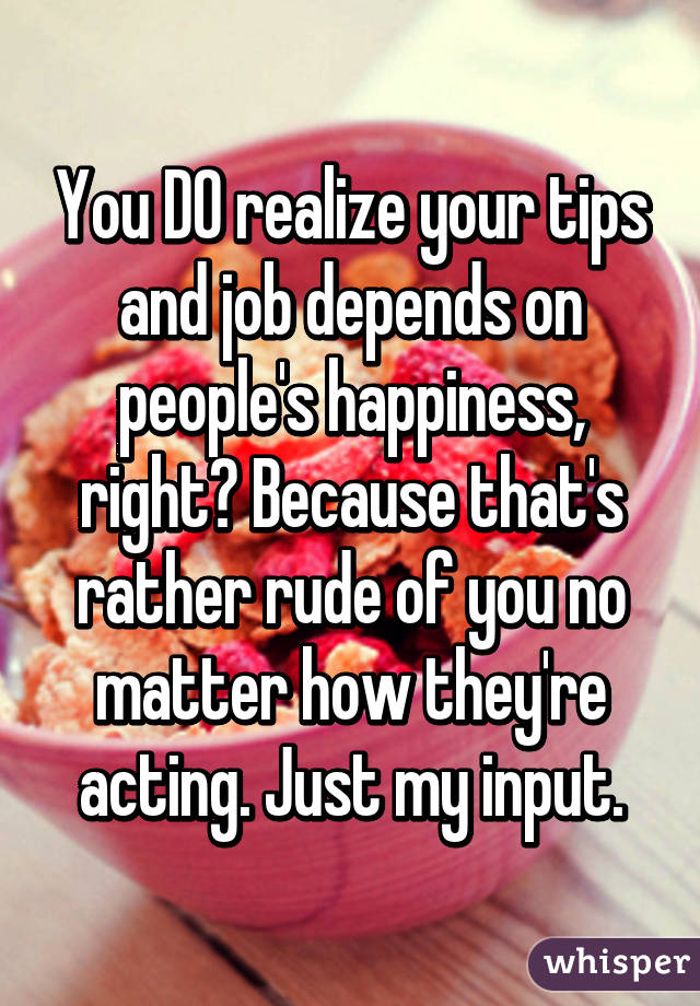 You DO realize your tips and job depends on people's happiness, right? Because that's rather rude of you no matter how they're acting. Just my input.