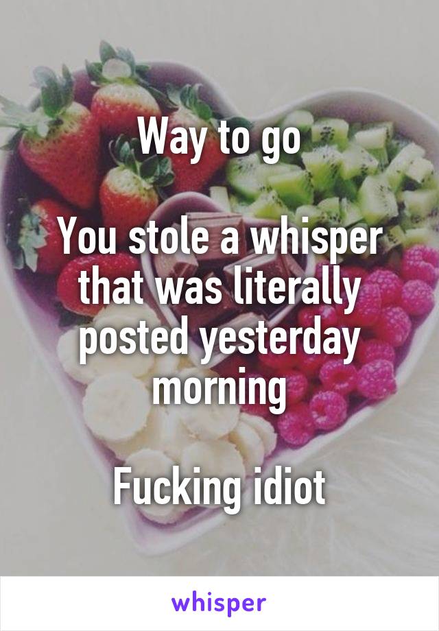 Way to go

You stole a whisper that was literally posted yesterday morning

Fucking idiot