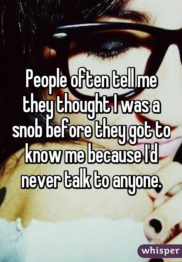 People often tell me they thought I was a snob before they got to know me because I'd never talk to anyone.