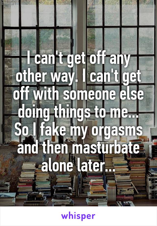 I can't get off any other way. I can't get off with someone else doing things to me... So I fake my orgasms and then masturbate alone later...