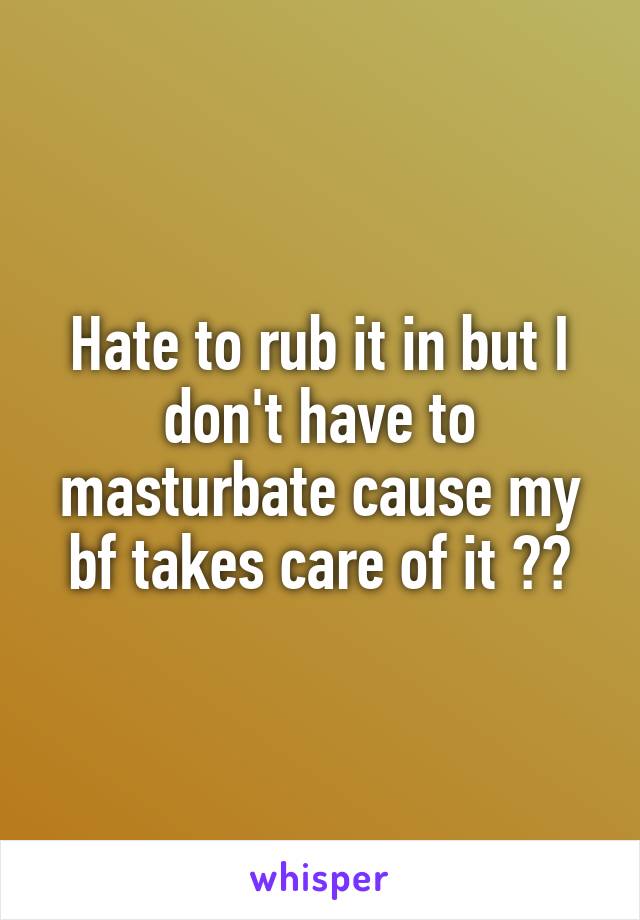 Hate to rub it in but I don't have to masturbate cause my bf takes care of it 💁🏻
