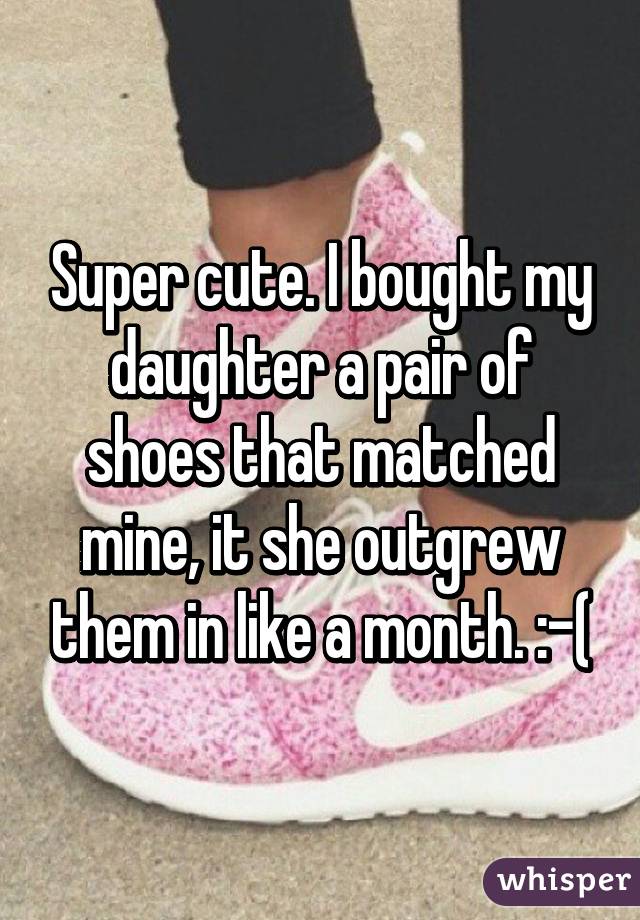 Super cute. I bought my daughter a pair of shoes that matched mine, it she outgrew them in like a month. :-(