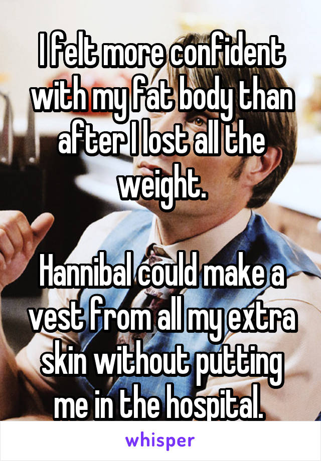 I felt more confident with my fat body than after I lost all the weight.

Hannibal could make a vest from all my extra skin without putting me in the hospital. 
