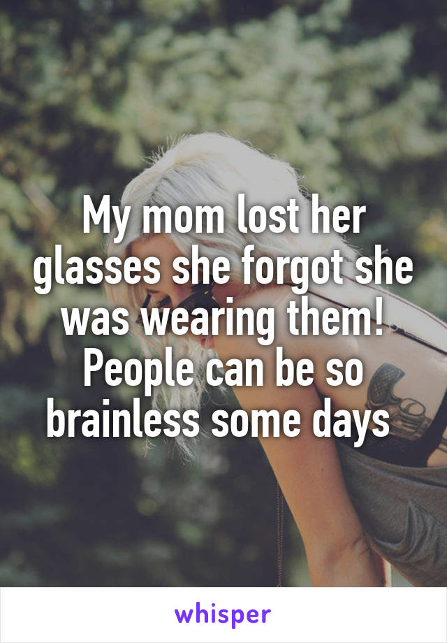 My mom lost her glasses she forgot she was wearing them! People can be so brainless some days 