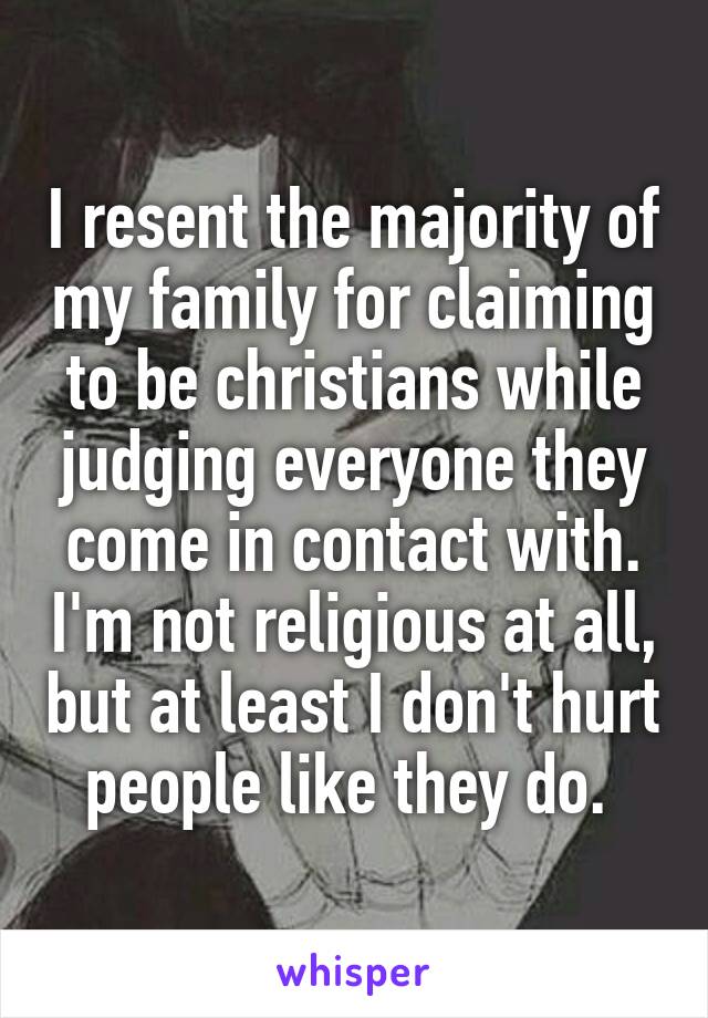 I resent the majority of my family for claiming to be christians while judging everyone they come in contact with. I'm not religious at all, but at least I don't hurt people like they do. 