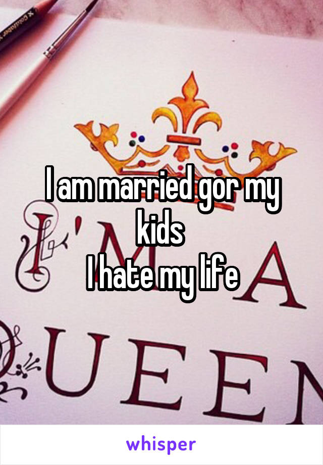 I am married gor my kids 
I hate my life