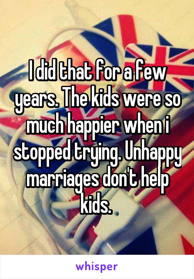 I did that for a few years. The kids were so much happier when i stopped trying. Unhappy marriages don't help kids. 