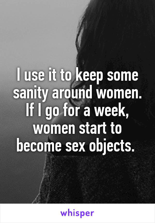 I use it to keep some sanity around women. If I go for a week, women start to become sex objects. 