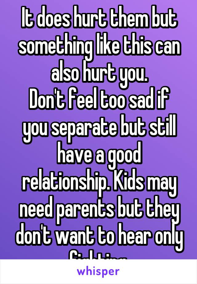 It does hurt them but something like this can also hurt you.
Don't feel too sad if you separate but still have a good relationship. Kids may need parents but they don't want to hear only fighting.