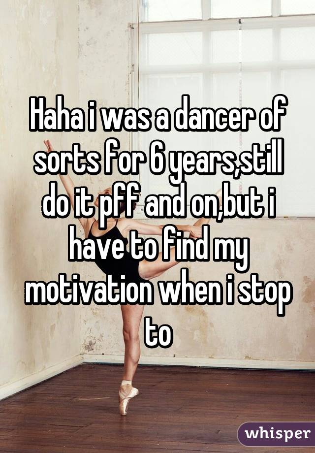 Haha i was a dancer of sorts for 6 years,still do it pff and on,but i have to find my motivation when i stop to