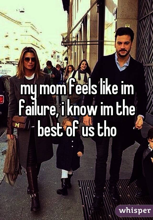 my mom feels like im failure, i know im the best of us tho