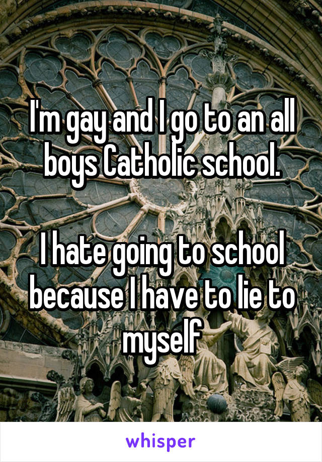 I'm gay and I go to an all boys Catholic school.

I hate going to school because I have to lie to myself