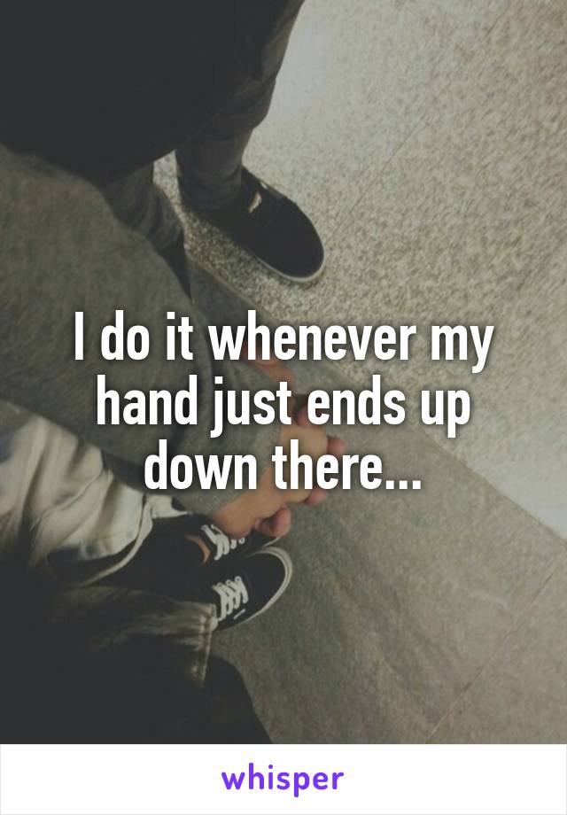 I do it whenever my hand just ends up down there...