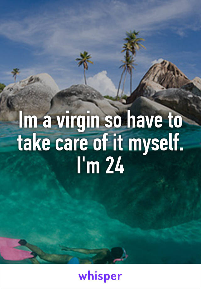 Im a virgin so have to take care of it myself. I'm 24