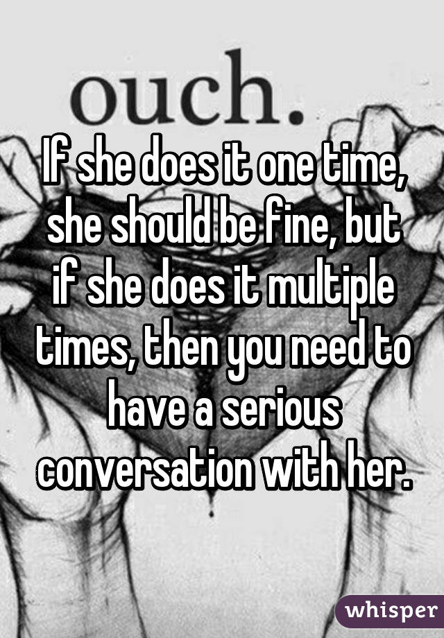 If she does it one time, she should be fine, but if she does it multiple times, then you need to have a serious conversation with her.