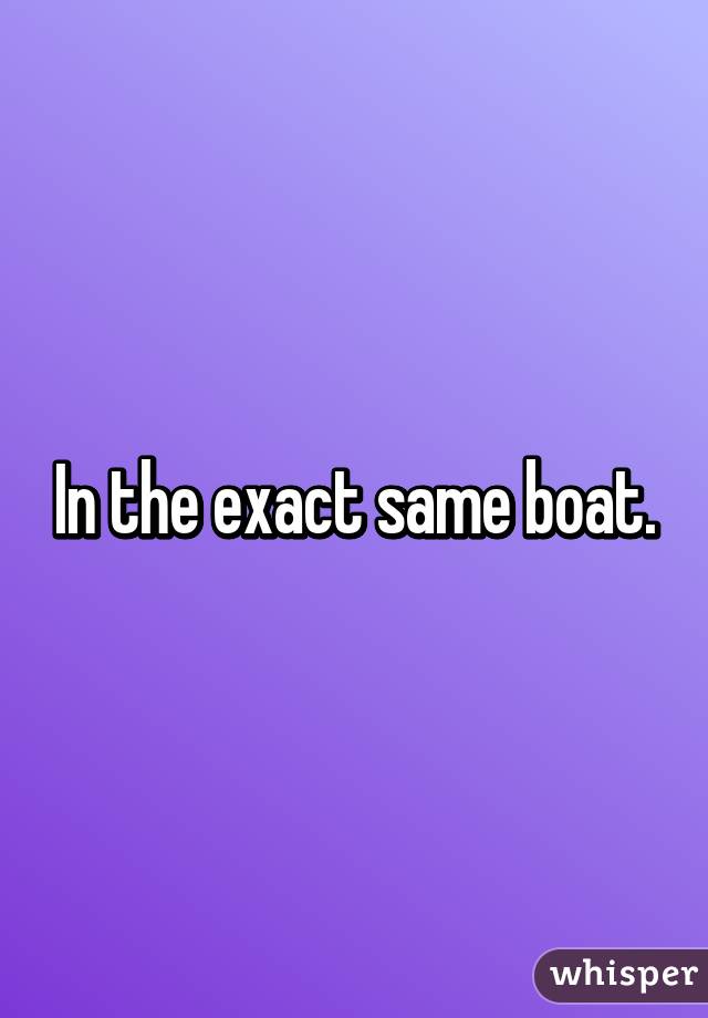 In the exact same boat.