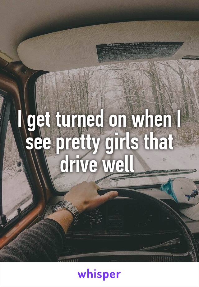 I get turned on when I see pretty girls that drive well 