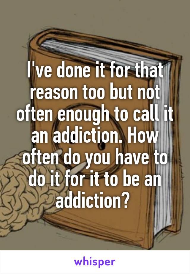 I've done it for that reason too but not often enough to call it an addiction. How often do you have to do it for it to be an addiction? 