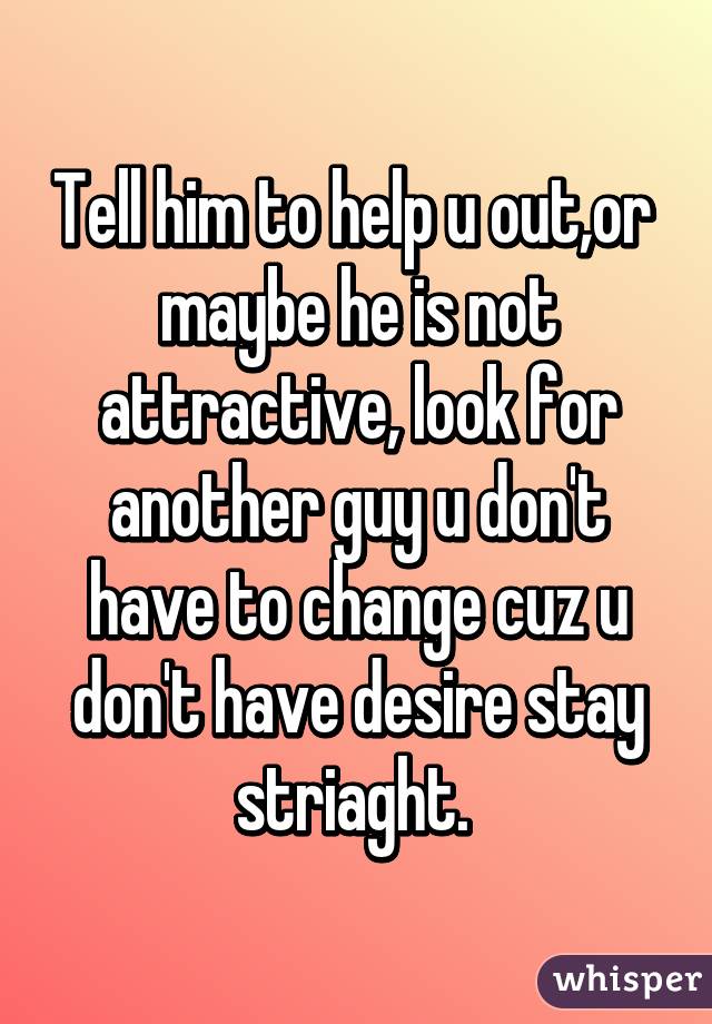 Tell him to help u out,or  maybe he is not attractive, look for another guy u don't have to change cuz u don't have desire stay striaght. 