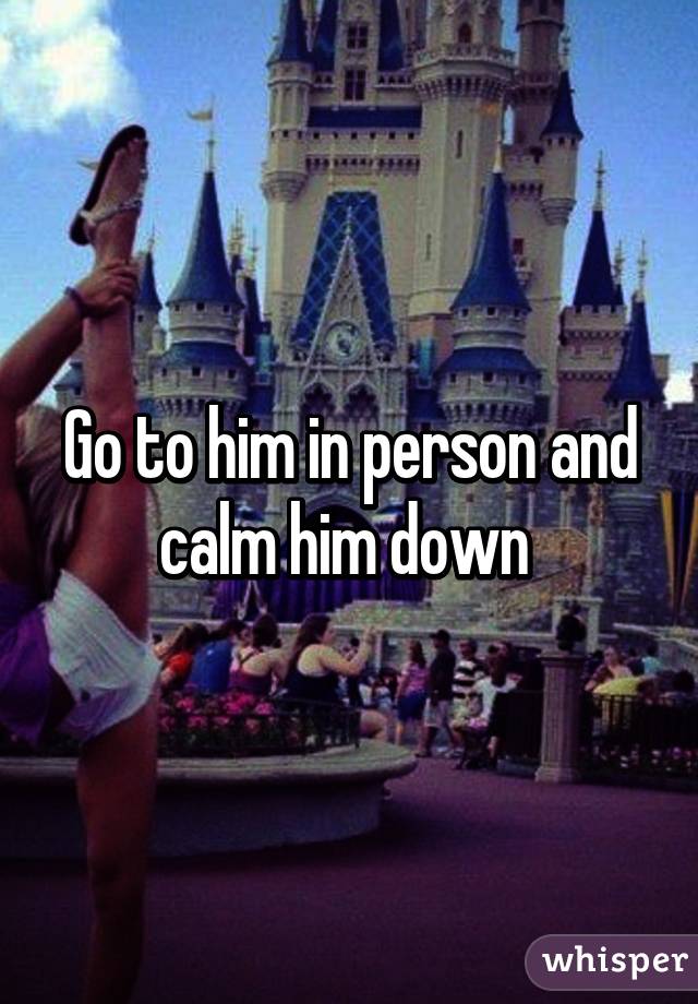 Go to him in person and calm him down 