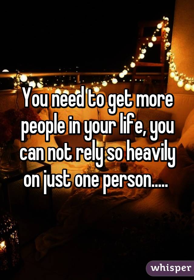 You need to get more people in your life, you can not rely so heavily on just one person..... 