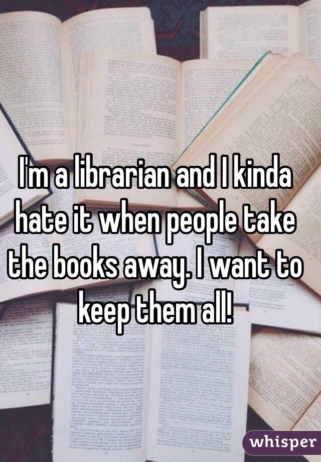 I'm a librarian and I kinda hate it when people take the books away. I want to keep them all!
