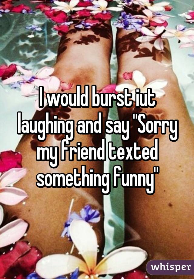 I would burst iut laughing and say "Sorry my friend texted something funny"