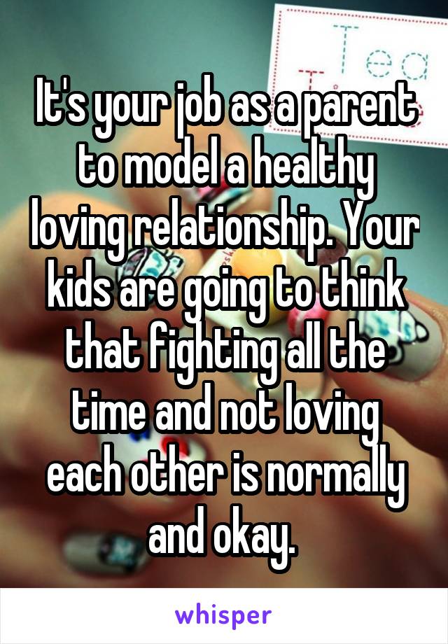 It's your job as a parent to model a healthy loving relationship. Your kids are going to think that fighting all the time and not loving each other is normally and okay. 