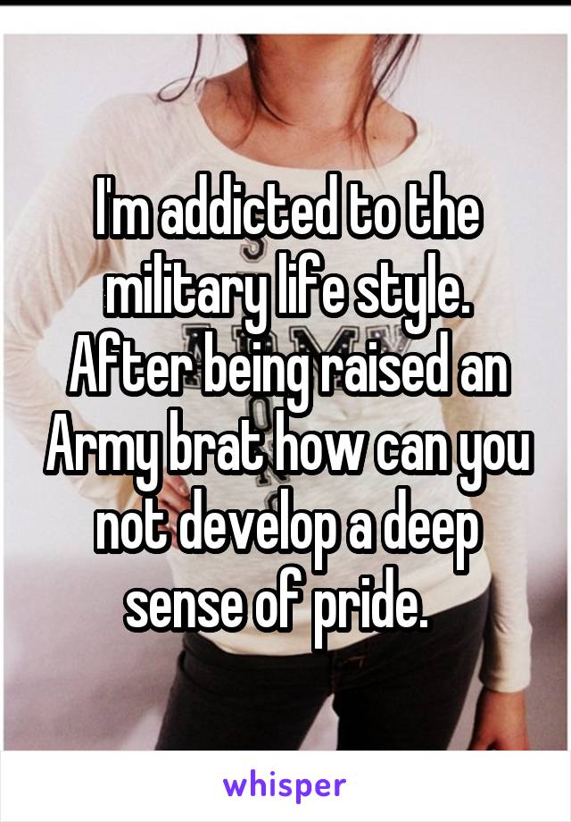 I'm addicted to the military life style. After being raised an Army brat how can you not develop a deep sense of pride.  