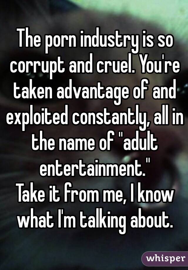 The porn industry is so corrupt and cruel. You're taken advantage of and exploited constantly, all in the name of "adult entertainment."
Take it from me, I know what I'm talking about.