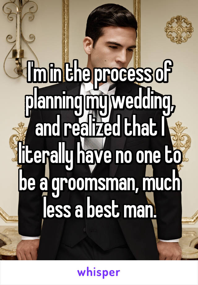 I'm in the process of planning my wedding, and realized that I literally have no one to be a groomsman, much less a best man.